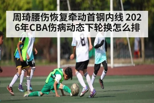 周琦腰伤恢复牵动首钢内线 2026年CBA伤病动态下轮换怎么排 | kaiyun